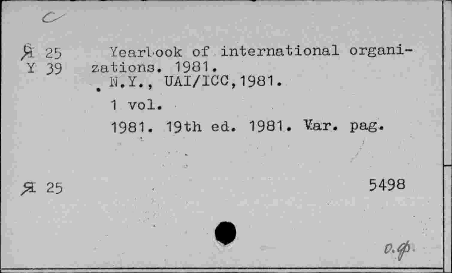 ﻿£ 25 Y 39	Yearbook of international organizations. 1981. e N.Y., UAI/ICC,1981. 1 vol. 1981. 19th ed. 1981. Var. pag.
25	5498